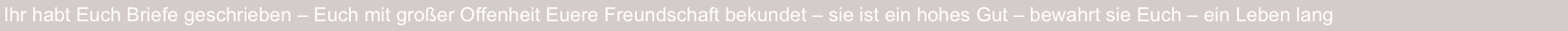 Ihr habt Euch Briefe geschrieben – Euch mit großer Offenheit Euere Freundschaft bekundet – sie ist ein hohes Gut – bewahrt sie Euch – ein Leben lang