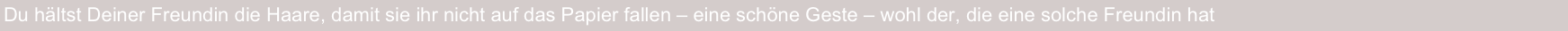 Du hältst Deiner Freundin die Haare, damit sie ihr nicht auf das Papier fallen – eine schöne Geste – wohl der, die eine solche Freundin hat