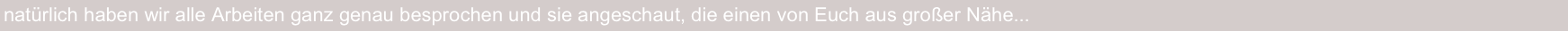 natürlich haben wir alle Arbeiten ganz genau besprochen und sie angeschaut, die einen von Euch aus großer Nähe...