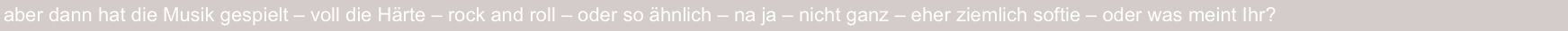 aber dann hat die Musik gespielt – voll die Härte – rock and roll – oder so ähnlich – na ja – nicht ganz – eher ziemlich softie – oder was meint Ihr?