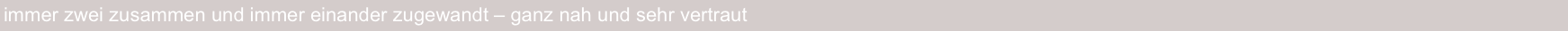 immer zwei zusammen und immer einander zugewandt – ganz nah und sehr vertraut