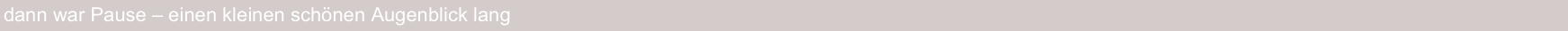 dann war Pause – einen kleinen schönen Augenblick lang
