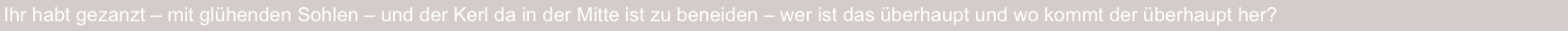 Ihr habt gezanzt – mit glühenden Sohlen – und der Kerl da in der Mitte ist zu beneiden – wer ist das überhaupt und wo kommt der überhaupt her?