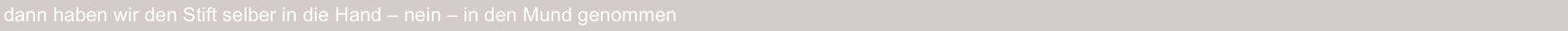 dann haben wir den Stift selber in die Hand – nein – in den Mund genommen