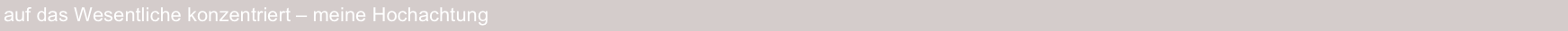 auf das Wesentliche konzentriert – meine Hochachtung